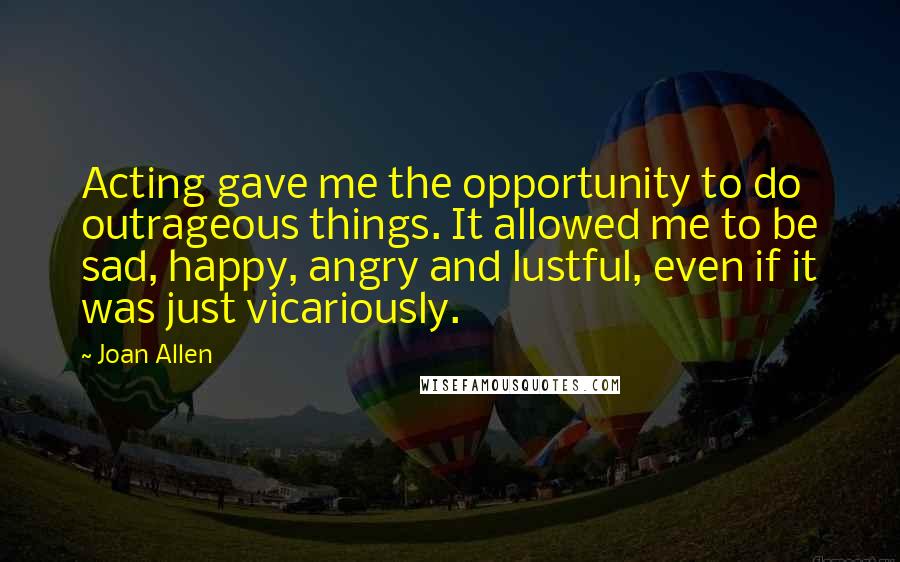 Joan Allen Quotes: Acting gave me the opportunity to do outrageous things. It allowed me to be sad, happy, angry and lustful, even if it was just vicariously.