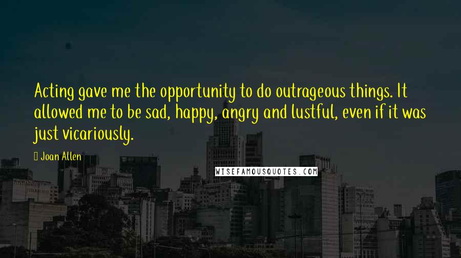 Joan Allen Quotes: Acting gave me the opportunity to do outrageous things. It allowed me to be sad, happy, angry and lustful, even if it was just vicariously.