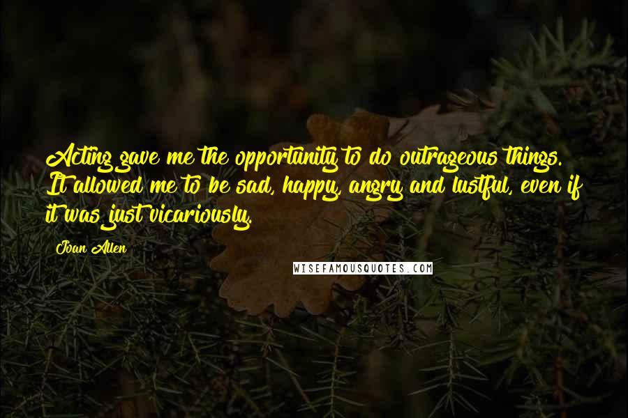 Joan Allen Quotes: Acting gave me the opportunity to do outrageous things. It allowed me to be sad, happy, angry and lustful, even if it was just vicariously.