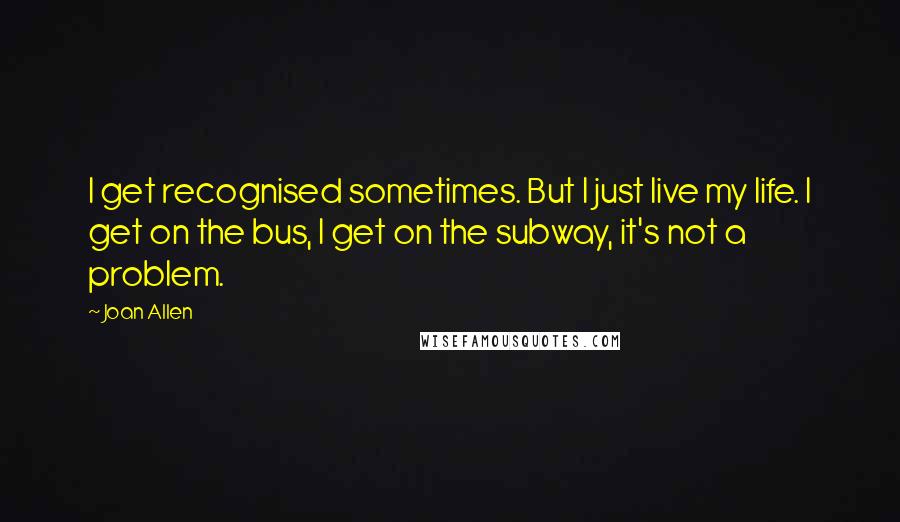 Joan Allen Quotes: I get recognised sometimes. But I just live my life. I get on the bus, I get on the subway, it's not a problem.