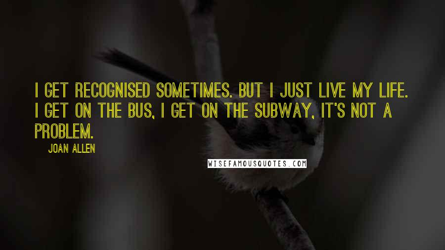 Joan Allen Quotes: I get recognised sometimes. But I just live my life. I get on the bus, I get on the subway, it's not a problem.