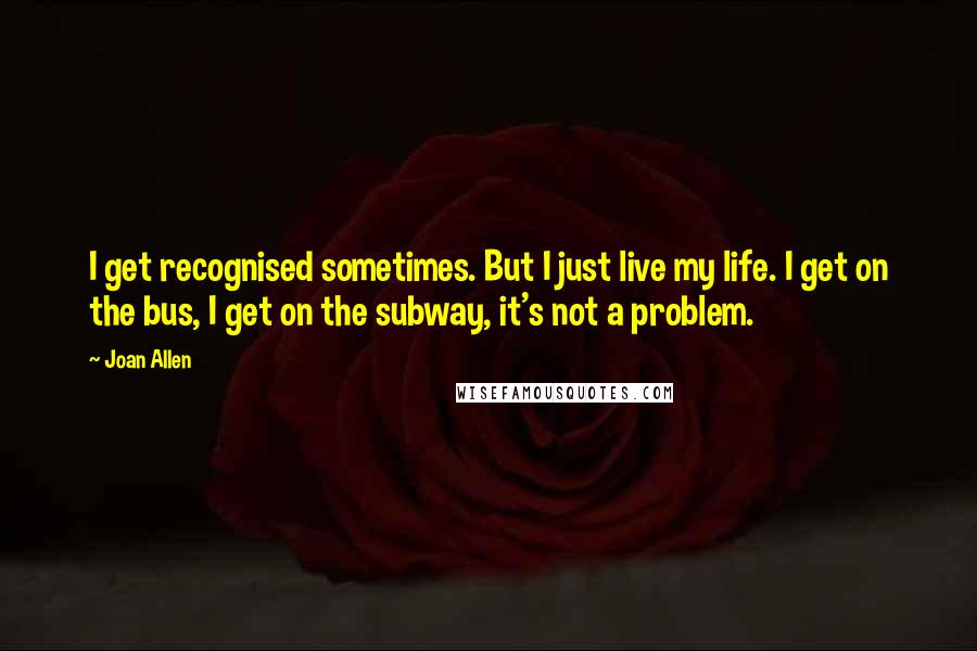 Joan Allen Quotes: I get recognised sometimes. But I just live my life. I get on the bus, I get on the subway, it's not a problem.