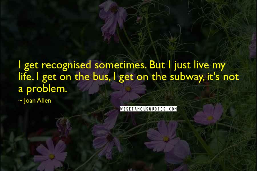 Joan Allen Quotes: I get recognised sometimes. But I just live my life. I get on the bus, I get on the subway, it's not a problem.