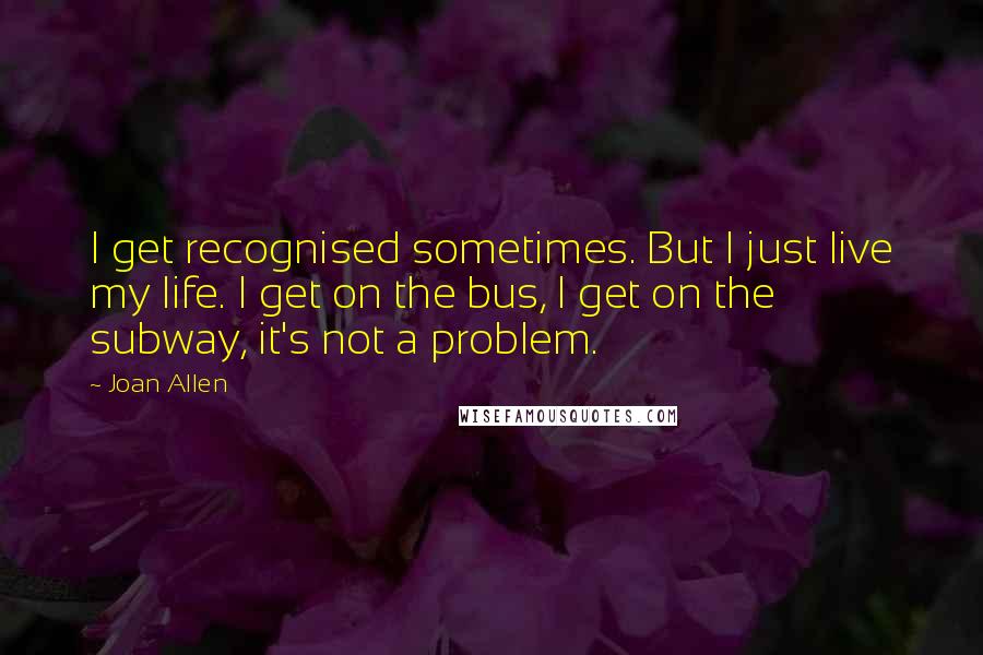 Joan Allen Quotes: I get recognised sometimes. But I just live my life. I get on the bus, I get on the subway, it's not a problem.