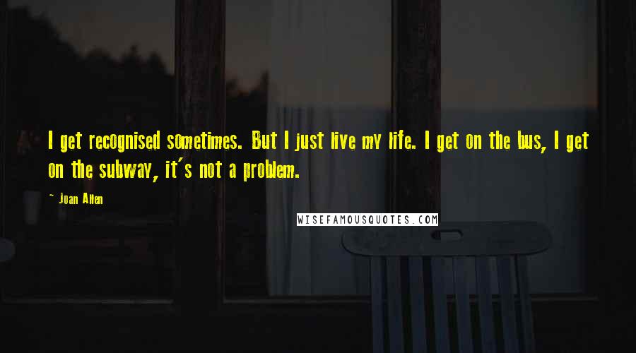 Joan Allen Quotes: I get recognised sometimes. But I just live my life. I get on the bus, I get on the subway, it's not a problem.