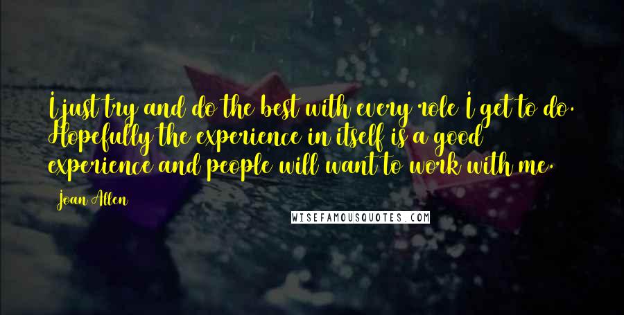 Joan Allen Quotes: I just try and do the best with every role I get to do. Hopefully the experience in itself is a good experience and people will want to work with me.