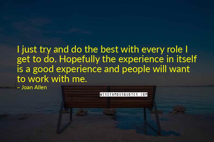 Joan Allen Quotes: I just try and do the best with every role I get to do. Hopefully the experience in itself is a good experience and people will want to work with me.