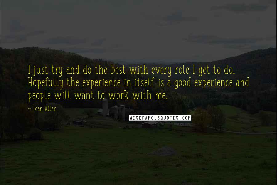 Joan Allen Quotes: I just try and do the best with every role I get to do. Hopefully the experience in itself is a good experience and people will want to work with me.