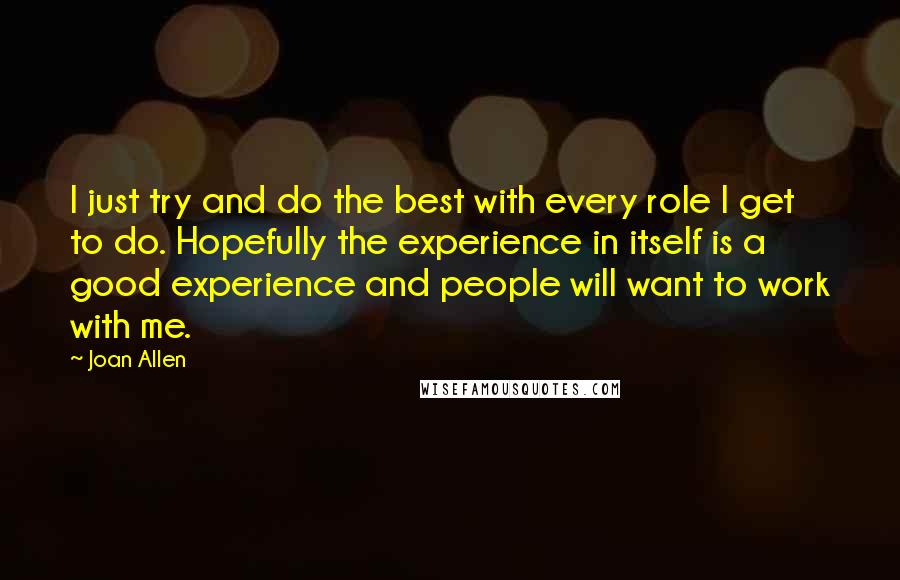 Joan Allen Quotes: I just try and do the best with every role I get to do. Hopefully the experience in itself is a good experience and people will want to work with me.