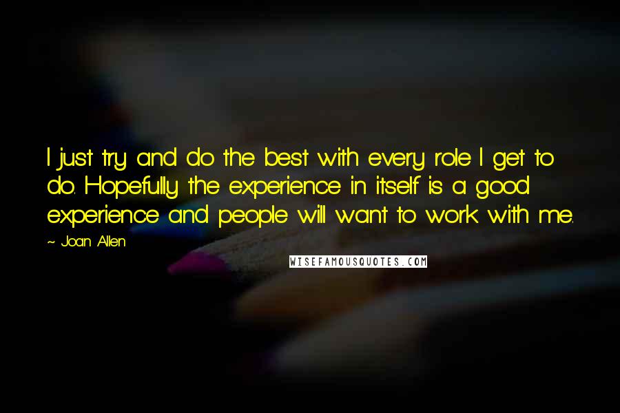 Joan Allen Quotes: I just try and do the best with every role I get to do. Hopefully the experience in itself is a good experience and people will want to work with me.