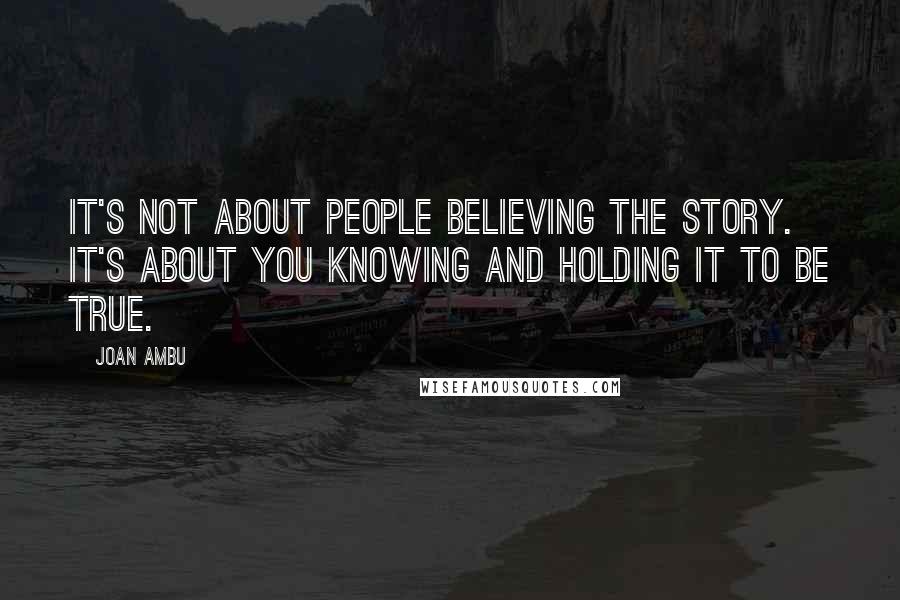 Joan Ambu Quotes: It's not about people believing the story. It's about you knowing and holding it to be true.