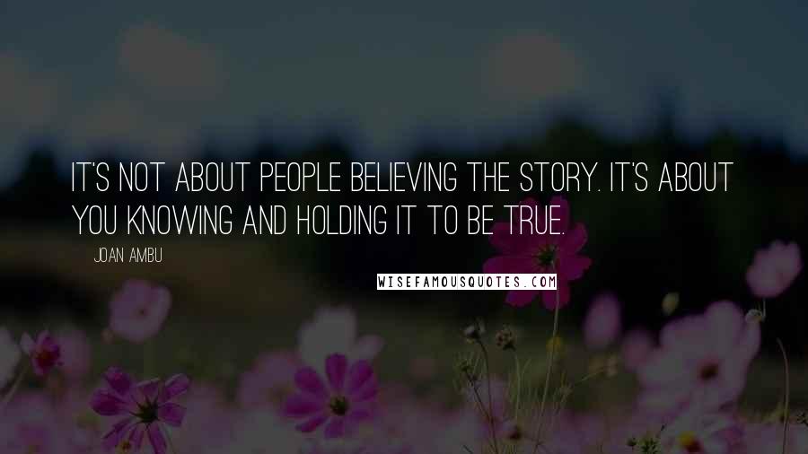 Joan Ambu Quotes: It's not about people believing the story. It's about you knowing and holding it to be true.