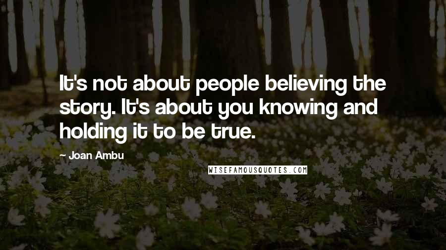 Joan Ambu Quotes: It's not about people believing the story. It's about you knowing and holding it to be true.