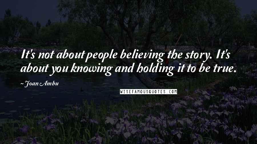 Joan Ambu Quotes: It's not about people believing the story. It's about you knowing and holding it to be true.