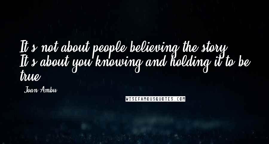 Joan Ambu Quotes: It's not about people believing the story. It's about you knowing and holding it to be true.