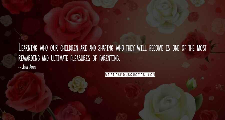 Joan Ambu Quotes: Learning who our children are and shaping who they will become is one of the most rewarding and ultimate pleasures of parenting.