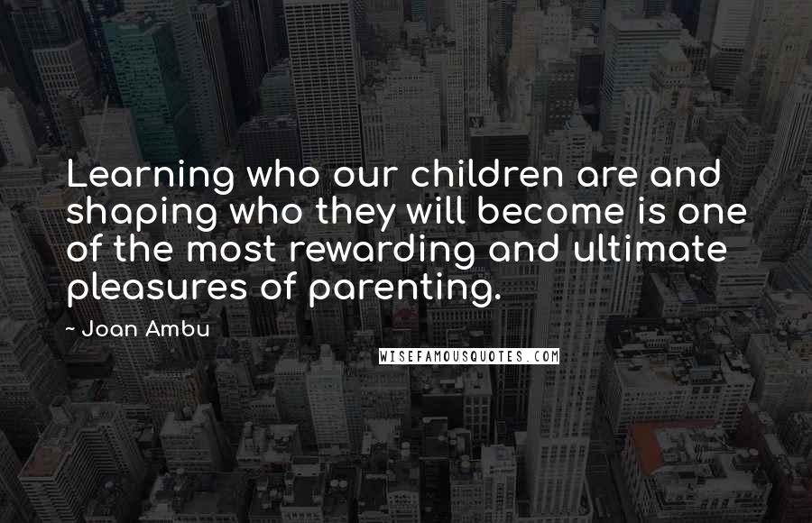 Joan Ambu Quotes: Learning who our children are and shaping who they will become is one of the most rewarding and ultimate pleasures of parenting.