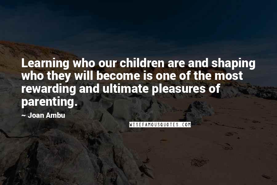 Joan Ambu Quotes: Learning who our children are and shaping who they will become is one of the most rewarding and ultimate pleasures of parenting.