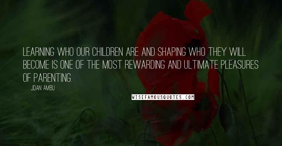 Joan Ambu Quotes: Learning who our children are and shaping who they will become is one of the most rewarding and ultimate pleasures of parenting.