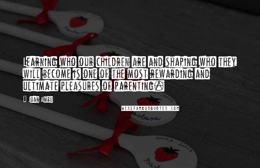 Joan Ambu Quotes: Learning who our children are and shaping who they will become is one of the most rewarding and ultimate pleasures of parenting.