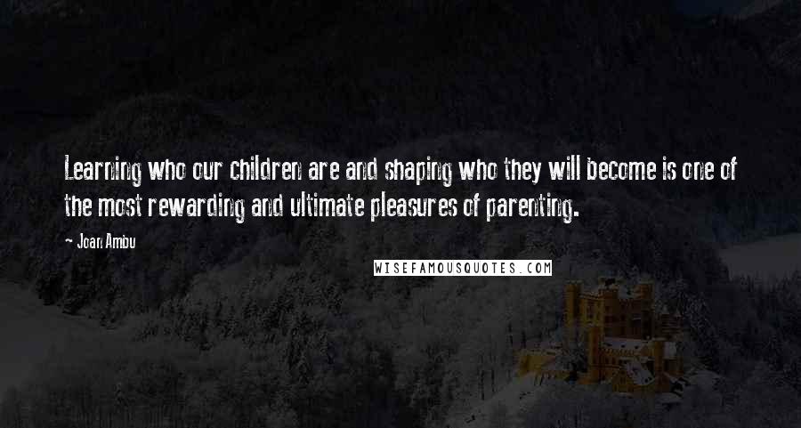 Joan Ambu Quotes: Learning who our children are and shaping who they will become is one of the most rewarding and ultimate pleasures of parenting.