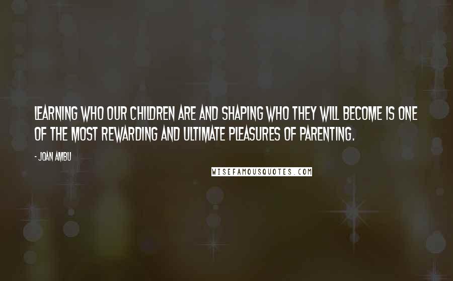 Joan Ambu Quotes: Learning who our children are and shaping who they will become is one of the most rewarding and ultimate pleasures of parenting.