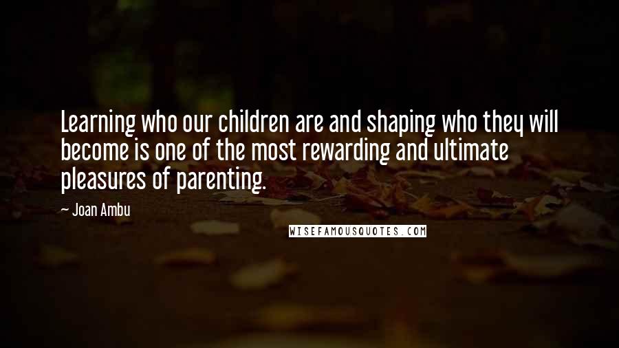 Joan Ambu Quotes: Learning who our children are and shaping who they will become is one of the most rewarding and ultimate pleasures of parenting.