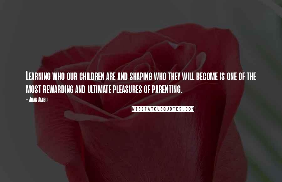 Joan Ambu Quotes: Learning who our children are and shaping who they will become is one of the most rewarding and ultimate pleasures of parenting.