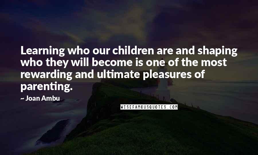 Joan Ambu Quotes: Learning who our children are and shaping who they will become is one of the most rewarding and ultimate pleasures of parenting.