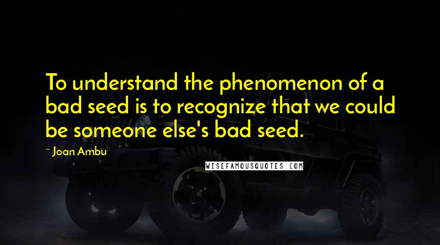 Joan Ambu Quotes: To understand the phenomenon of a bad seed is to recognize that we could be someone else's bad seed.