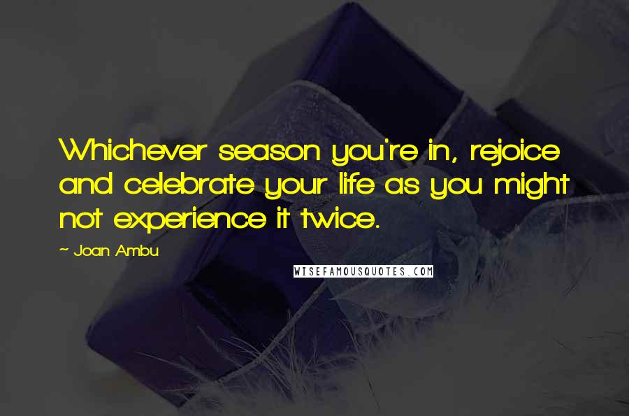 Joan Ambu Quotes: Whichever season you're in, rejoice and celebrate your life as you might not experience it twice.