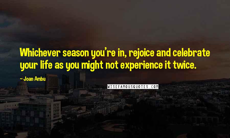 Joan Ambu Quotes: Whichever season you're in, rejoice and celebrate your life as you might not experience it twice.