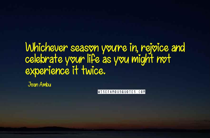 Joan Ambu Quotes: Whichever season you're in, rejoice and celebrate your life as you might not experience it twice.