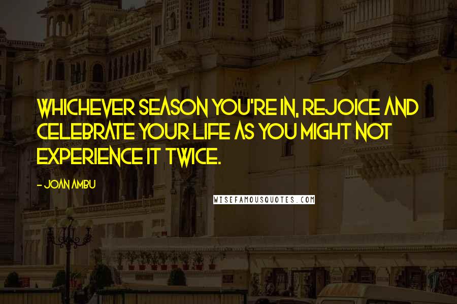 Joan Ambu Quotes: Whichever season you're in, rejoice and celebrate your life as you might not experience it twice.