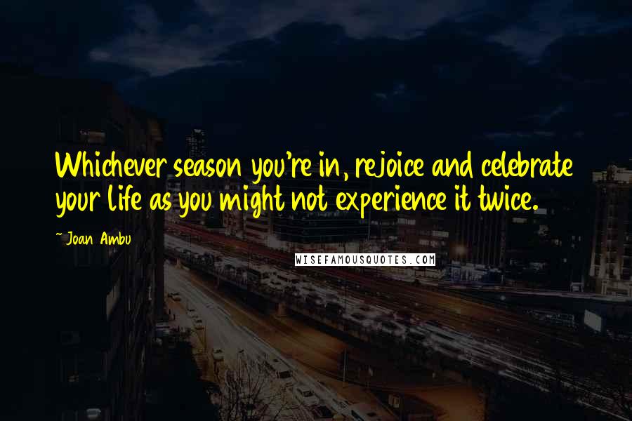 Joan Ambu Quotes: Whichever season you're in, rejoice and celebrate your life as you might not experience it twice.