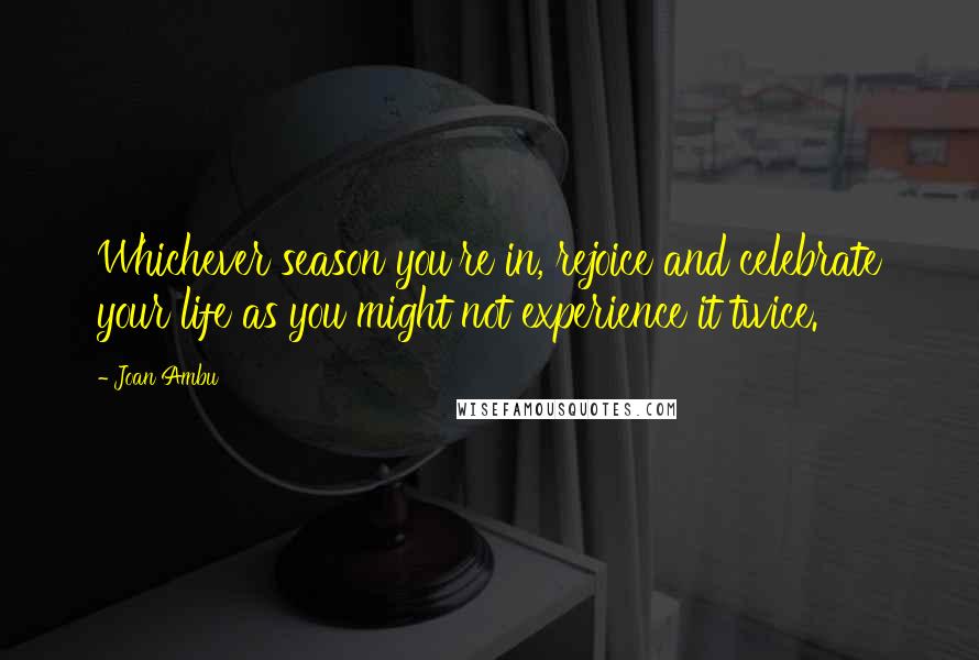 Joan Ambu Quotes: Whichever season you're in, rejoice and celebrate your life as you might not experience it twice.