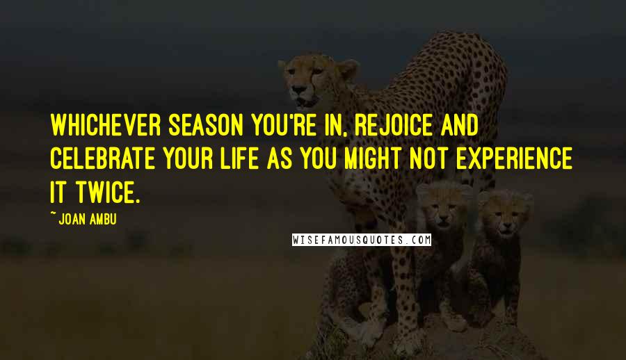 Joan Ambu Quotes: Whichever season you're in, rejoice and celebrate your life as you might not experience it twice.