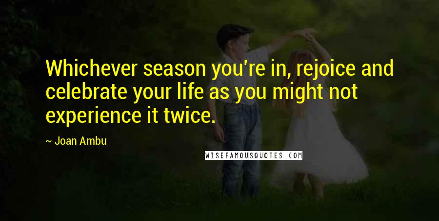 Joan Ambu Quotes: Whichever season you're in, rejoice and celebrate your life as you might not experience it twice.