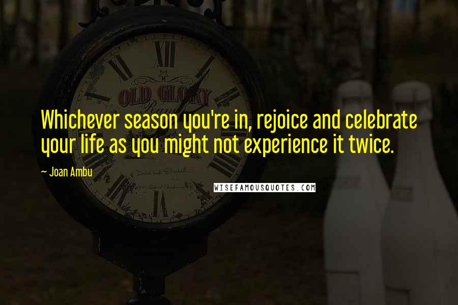 Joan Ambu Quotes: Whichever season you're in, rejoice and celebrate your life as you might not experience it twice.