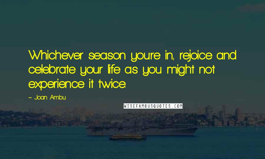 Joan Ambu Quotes: Whichever season you're in, rejoice and celebrate your life as you might not experience it twice.