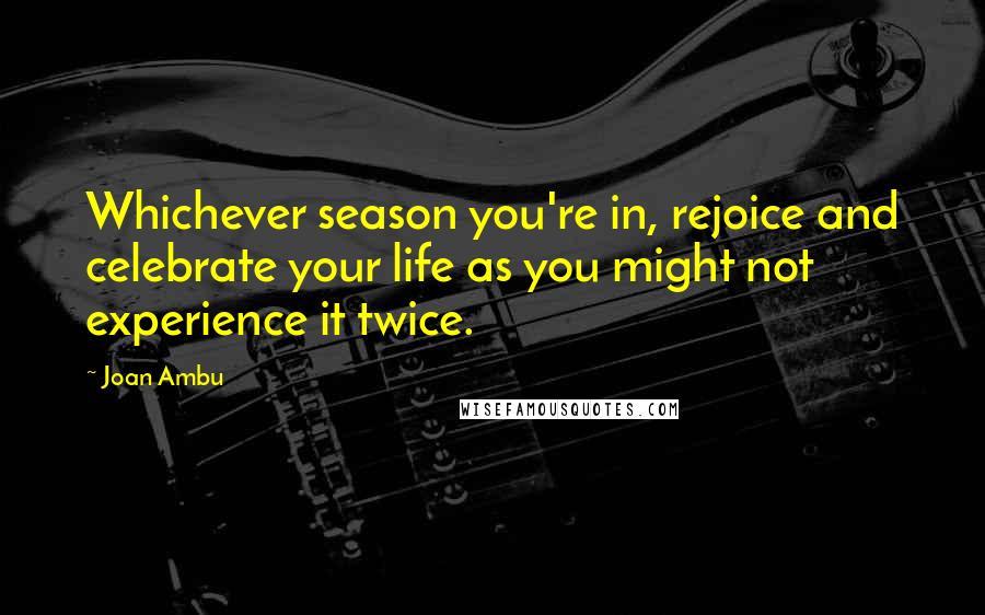 Joan Ambu Quotes: Whichever season you're in, rejoice and celebrate your life as you might not experience it twice.