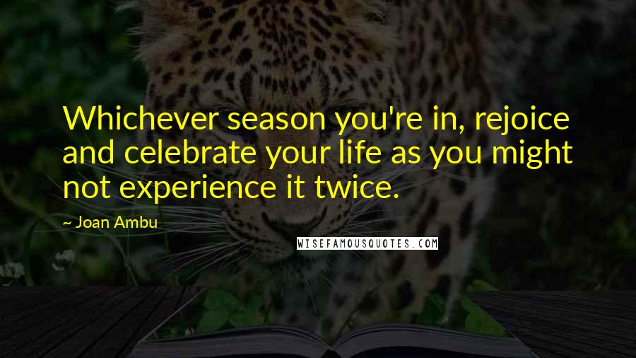 Joan Ambu Quotes: Whichever season you're in, rejoice and celebrate your life as you might not experience it twice.