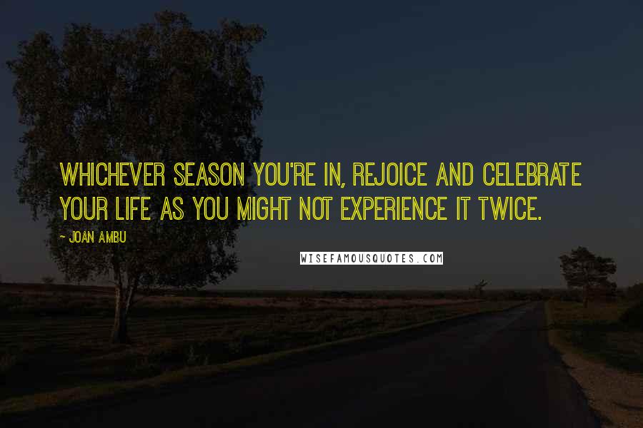 Joan Ambu Quotes: Whichever season you're in, rejoice and celebrate your life as you might not experience it twice.