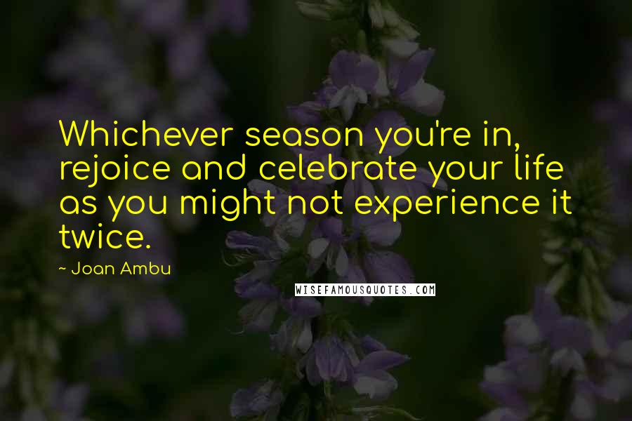 Joan Ambu Quotes: Whichever season you're in, rejoice and celebrate your life as you might not experience it twice.