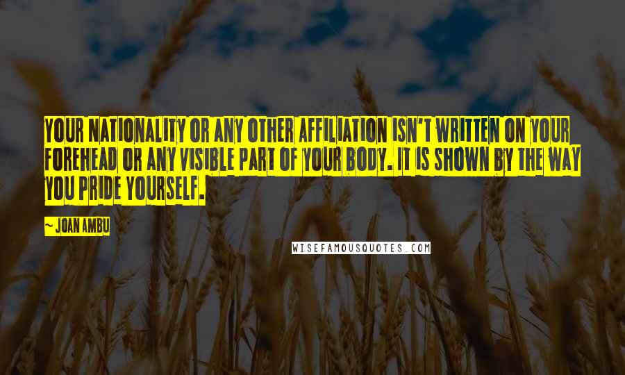 Joan Ambu Quotes: Your Nationality or any other Affiliation isn't written on your forehead or any visible part of your body. It is shown by the way you Pride Yourself.