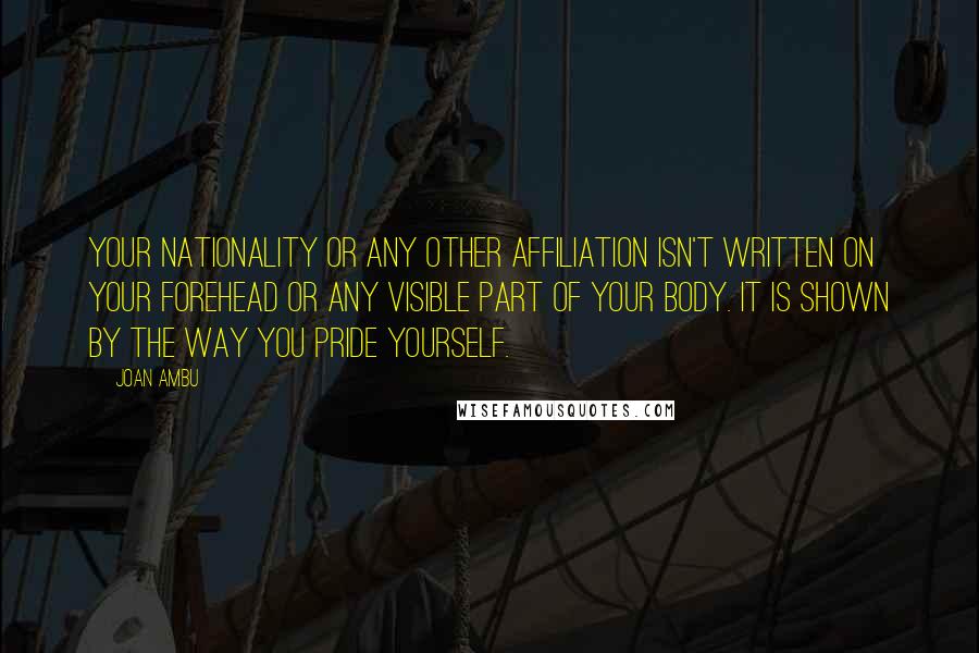 Joan Ambu Quotes: Your Nationality or any other Affiliation isn't written on your forehead or any visible part of your body. It is shown by the way you Pride Yourself.