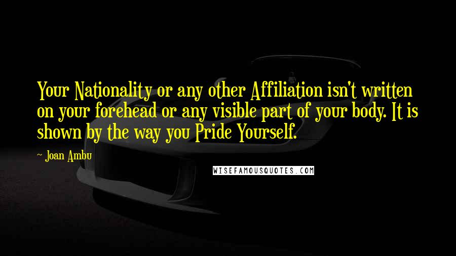 Joan Ambu Quotes: Your Nationality or any other Affiliation isn't written on your forehead or any visible part of your body. It is shown by the way you Pride Yourself.
