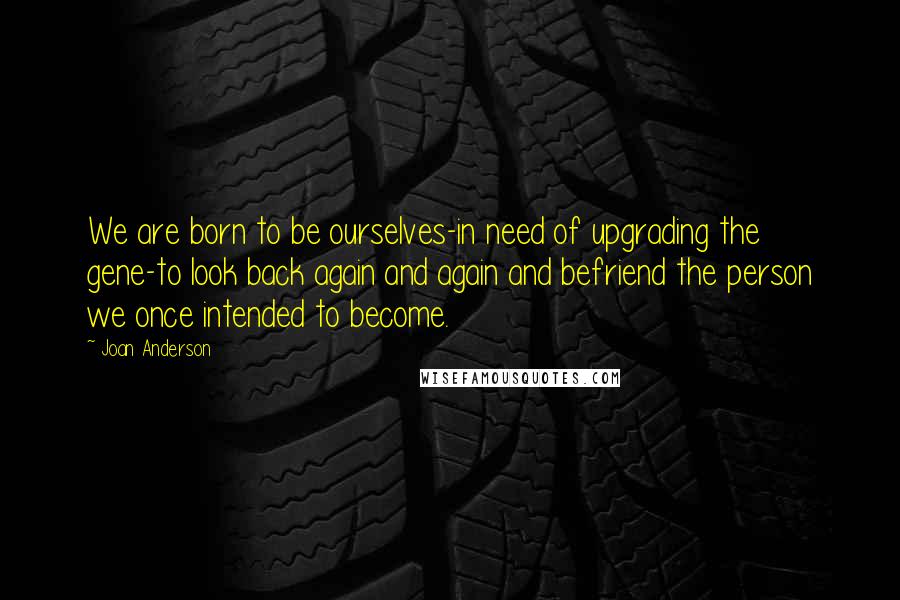 Joan Anderson Quotes: We are born to be ourselves-in need of upgrading the gene-to look back again and again and befriend the person we once intended to become.