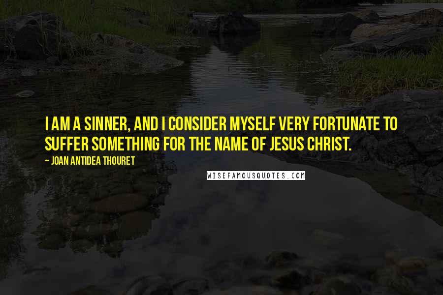 Joan Antidea Thouret Quotes: I am a sinner, and I consider myself very fortunate to suffer something for the name of Jesus Christ.