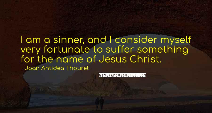 Joan Antidea Thouret Quotes: I am a sinner, and I consider myself very fortunate to suffer something for the name of Jesus Christ.